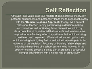 Although I see value in all four models of administrative theory, my
personal experiences and personality leads me to align most closely
with the "Human Relations Approach" theory. As a current
classroom teacher, I enjoy participating in decision-making
conversations and facilitating these discussions within my
classroom. I have experienced that students and teachers alike
respond more effectively when they witness their opinions being
considered and respected. When individuals recognize their
opinions being heard, they feel more inclined to participate in the
outcome of the decision. Focusing on building relationships and
allowing all members of a school system to be involved in the
decision-making process is a key part of creating a successful
campus environment with a higher rate of productivity.
 