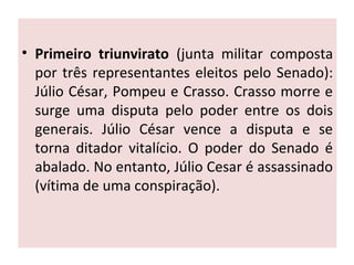 • Primeiro triunvirato (junta militar composta
por três representantes eleitos pelo Senado):
Júlio César, Pompeu e Crasso. Crasso morre e
surge uma disputa pelo poder entre os dois
generais. Júlio César vence a disputa e se
torna ditador vitalício. O poder do Senado é
abalado. No entanto, Júlio Cesar é assassinado
(vítima de uma conspiração).
 