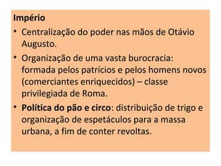 Império
• Centralização do poder nas mãos de Otávio
Augusto.
• Organização de uma vasta burocracia:
formada pelos patrícios e pelos homens novos
(comerciantes enriquecidos) – classe
privilegiada de Roma.
• Política do pão e circo: distribuição de trigo e
organização de espetáculos para a massa
urbana, a fim de conter revoltas.
 