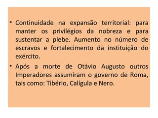 • Continuidade na expansão territorial: para
manter os privilégios da nobreza e para
sustentar a plebe. Aumento no número de
escravos e fortalecimento da instituição do
exército.
• Após a morte de Otávio Augusto outros
Imperadores assumiram o governo de Roma,
tais como: Tibério, Calígula e Nero.
 
