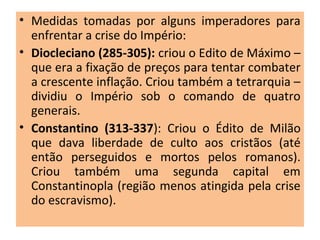 • Medidas tomadas por alguns imperadores para
enfrentar a crise do Império:
• Diocleciano (285-305): criou o Edito de Máximo –
que era a fixação de preços para tentar combater
a crescente inflação. Criou também a tetrarquia –
dividiu o Império sob o comando de quatro
generais.
• Constantino (313-337): Criou o Édito de Milão
que dava liberdade de culto aos cristãos (até
então perseguidos e mortos pelos romanos).
Criou também uma segunda capital em
Constantinopla (região menos atingida pela crise
do escravismo).
 