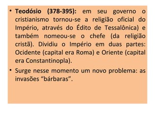 • Teodósio (378-395): em seu governo o
cristianismo tornou-se a religião oficial do
Império, através do Édito de Tessalônica) e
também nomeou-se o chefe (da religião
cristã). Dividiu o Império em duas partes:
Ocidente (capital era Roma) e Oriente (capital
era Constantinopla).
• Surge nesse momento um novo problema: as
invasões “bárbaras”.
 