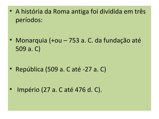 • A história da Roma antiga foi dividida em três
períodos:
• Monarquia (+ou – 753 a. C. da fundação até
509 a. C)
• República (509 a. C até -27 a. C)
• Império (27 a. C até 476 d. C).
 