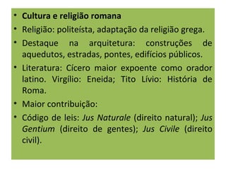 • Cultura e religião romana
• Religião: politeísta, adaptação da religião grega.
• Destaque na arquitetura: construções de
aquedutos, estradas, pontes, edifícios públicos.
• Literatura: Cícero maior expoente como orador
latino. Virgílio: Eneida; Tito Lívio: História de
Roma.
• Maior contribuição:
• Código de leis: Jus Naturale (direito natural); Jus
Gentium (direito de gentes); Jus Civile (direito
civil).
 