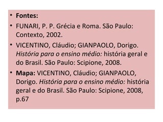• Fontes:
• FUNARI, P. P. Grécia e Roma. São Paulo:
Contexto, 2002.
• VICENTINO, Cláudio; GIANPAOLO, Dorigo.
História para o ensino médio: história geral e
do Brasil. São Paulo: Scipione, 2008.
• Mapa: VICENTINO, Cláudio; GIANPAOLO,
Dorigo. História para o ensino médio: história
geral e do Brasil. São Paulo: Scipione, 2008,
p.67
 