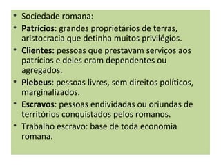 • Sociedade romana:
• Patrícios: grandes proprietários de terras,
aristocracia que detinha muitos privilégios.
• Clientes: pessoas que prestavam serviços aos
patrícios e deles eram dependentes ou
agregados.
• Plebeus: pessoas livres, sem direitos políticos,
marginalizados.
• Escravos: pessoas endividadas ou oriundas de
territórios conquistados pelos romanos.
• Trabalho escravo: base de toda economia
romana.
 