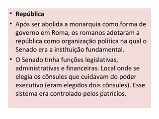 • República
• Após ser abolida a monarquia como forma de
governo em Roma, os romanos adotaram a
república como organização política na qual o
Senado era a instituição fundamental.
• O Senado tinha funções legislativas,
administrativas e financeiras. Local onde se
elegia os cônsules que cuidavam do poder
executivo (eram elegidos dois cônsules). Esse
sistema era controlado pelos patrícios.
 