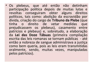 • Os plebeus, que até então não detinham
participação política depois de muitas lutas e
revoltas conseguiram obter alguns direitos
políticos, tais como: abolição da escravidão por
dívida, criação do cargo de Tribuno da Plebe (que
tinha o direito de vetar medidas que
prejudicassem os plebeus), casamento entre
patrícios e plebeus) e, sobretudo, a elaboração
da Lei das Doze Tábuas (primeira compilação
escrita das leis romanas se tornam públicas - até
então a nobreza de sangue administrava a justiça
como bem queria, pois as leis eram transmitidas
oralmente, sendo, muitas vezes, manipuladas
pelos patrícios).
 