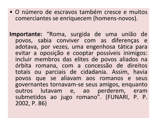 • O número de escravos também cresce e muitos
comerciantes se enriquecem (homens-novos).
Importante: “Roma, surgida de uma união de
povos, sabia conviver com as diferenças e
adotava, por vezes, uma engenhosa tática para
evitar a oposição e cooptar possíveis inimigos:
incluir membros das elites de povos aliados na
órbita romana, com a concessão de direitos
totais ou parciais de cidadania. Assim, havia
povos que se aliavam aos romanos e seus
governantes tornavam-se seus amigos, enquanto
outros lutavam e, ao perderem, eram
submetidos ao jugo romano”. (FUNARI, P. P.
2002, P. 86)
 