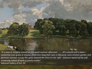 “It is easy to imagine oneself on this quiet summer afternoon . . . . All is placid and in place—
contented cows graze or snooze, fishermen drag their nets in the pond, and a kitchen garden and
domestic animals occupy the space beyond the trees on the right—features typical of the self-
sustaining nature of such a country estate.”
National Gallery of Art, DC
 