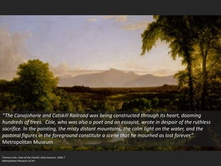 Thomas Cole, View of the Catskill, Early Autumn, 1836-7
Metropolitan Museum of Art
“The Canajoharie and Catskill Railroad was being constructed through its heart, dooming
hundreds of trees. Cole, who was also a poet and an essayist, wrote in despair of the ruthless
sacrifice. In the painting, the misty distant mountains, the calm light on the water, and the
pastoral figures in the foreground constitute a scene that he mourned as lost forever.”
Metropolitan Museum
 