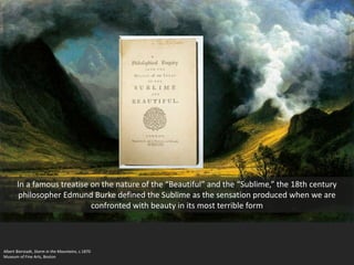 Albert Bierstadt, Storm in the Mountains, c.1870
Museum of Fine Arts, Boston
In a famous treatise on the nature of the “Beautiful” and the “Sublime,” the 18th century
philosopher Edmund Burke defined the Sublime as the sensation produced when we are
confronted with beauty in its most terrible form
 