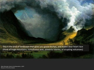 Albert Bierstadt, Storm in the Mountains, c.1870
Museum of Fine Arts, Boston
This is the kind of landscape that gives you goose bumps, and makes your heart race
(think of huge mountains, tumultuous seas, powerful storms, or erupting volcanoes)
 