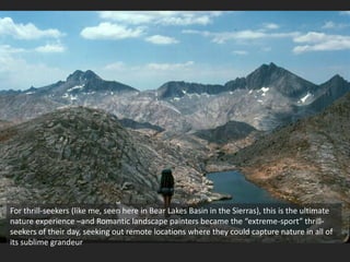 For thrill-seekers (like me, seen here in Bear Lakes Basin in the Sierras), this is the ultimate
nature experience –and Romantic landscape painters became the “extreme-sport” thrill-
seekers of their day, seeking out remote locations where they could capture nature in all of
its sublime grandeur
 
