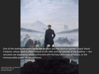 Caspar David Friedrich, The Wanderer
above the Mists, 1817-18
Kunsthalle, Hamburg
One of the leading Romantic landscape painters was the German painter Caspar David
Friedrich, whose work is often related to the 18th century concept of the Sublime — the
sensation we experience when confronted with the boundlessness of nature, or the
immeasurable power of natural forces
 