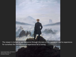 Caspar David Friedrich, The Wanderer
above the Mists, 1817-18
Kunsthalle, Hamburg
The viewer is invited to see the scene through the eyes of the wanderer, and to experience
for ourselves the transformative experience he is having
 