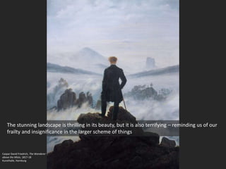 Caspar David Friedrich, The Wanderer
above the Mists, 1817-18
Kunsthalle, Hamburg
The stunning landscape is thrilling in its beauty, but it is also terrifying – reminding us of our
frailty and insignificance in the larger scheme of things
 
