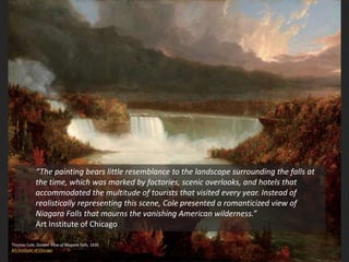 Thomas Cole, Distant View of Niagara Falls, 1830
Art Institute of Chicago
“The painting bears little resemblance to the landscape surrounding the falls at
the time, which was marked by factories, scenic overlooks, and hotels that
accommodated the multitude of tourists that visited every year. Instead of
realistically representing this scene, Cole presented a romanticized view of
Niagara Falls that mourns the vanishing American wilderness.”
Art Institute of Chicago
 