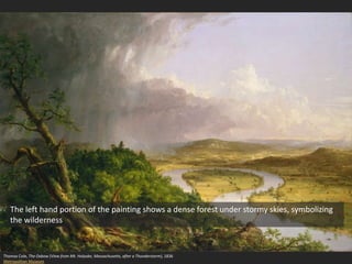 Thomas Cole, The Oxbow (View from Mt. Holyoke, Massachusetts, after a Thunderstorm), 1836
Metropolitan Museum
The left hand portion of the painting shows a dense forest under stormy skies, symbolizing
the wilderness
 