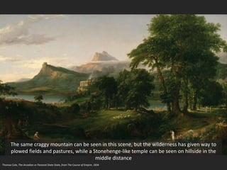 Thomas Cole, The Arcadian or Pastoral State State, from The Course of Empire, 1834
The same craggy mountain can be seen in this scene, but the wilderness has given way to
plowed fields and pastures, while a Stonehenge-like temple can be seen on hillside in the
middle distance
 