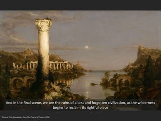 Thomas Cole, Desolation, from The Course of Empire, 1836
And in the final scene, we see the ruins of a lost and forgotten civilization, as the wilderness
begins to reclaim its rightful place
 