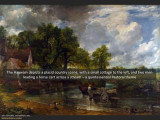 John Constable, The Haywain, 1821
National Gallery, London
The Haywain depicts a placid country scene, with a small cottage to the left, and two men
leading a horse cart across a stream – a quintessential Pastoral theme
 