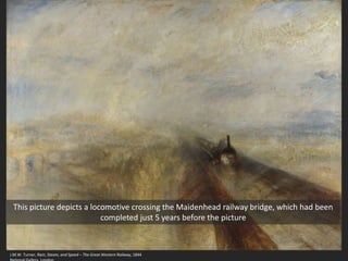 J.M.W. Turner, Rain, Steam, and Speed – The Great Western Railway, 1844
This picture depicts a locomotive crossing the Maidenhead railway bridge, which had been
completed just 5 years before the picture
 