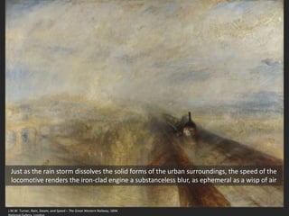 J.M.W. Turner, Rain, Steam, and Speed – The Great Western Railway, 1844
Just as the rain storm dissolves the solid forms of the urban surroundings, the speed of the
locomotive renders the iron-clad engine a substanceless blur, as ephemeral as a wisp of air
 