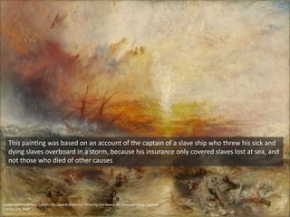 Joseph Mallord William Turner, The Slave Ship (Slavers Throwing Overboard the Dead and Dying, Typhoon
Coming On), 1840
Museum of Fine Arts Boston
This painting was based on an account of the captain of a slave ship who threw his sick and
dying slaves overboard in a storm, because his insurance only covered slaves lost at sea, and
not those who died of other causes
 