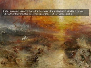 It takes a moment to notice that in the foreground, the sea is choked with the drowning
victims, their their shackled limbs making any chance of survival impossible
 