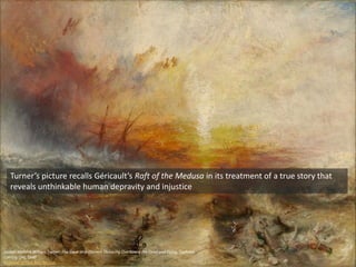 Joseph Mallord William Turner, The Slave Ship (Slavers Throwing Overboard the Dead and Dying, Typhoon
Coming On), 1840
Museum of Fine Arts Boston
Turner’s picture recalls Géricault’s Raft of the Medusa in its treatment of a true story that
reveals unthinkable human depravity and injustice
 