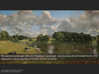 John Constable, Wivenhoe Park, Essex, 1816
National Gallery of Art, Washington DC
The pastoral landscape refers to “inhabited” landscape: placid scenes of well tended farms, that
represent a reassuring view of human control of nature
 