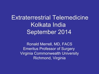 Extraterrestrial Telemedicine 
Kolkata India 
September 2014 
Ronald Merrell, MD, FACS 
Emeritus Professor of Surgery 
Virginia Commonwealth University 
Richmond, Virginia 
 
