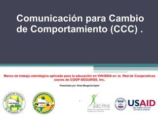 Comunicación para Cambio de Comportamiento (CCC) . Marco de trabajo estratégico aplicado para la educación en VIH/SIDA en   la  Red de Cooperativas socias de COOP-SEGUROS, Inc . Presentado por: Rosa Margarita Aybar . 