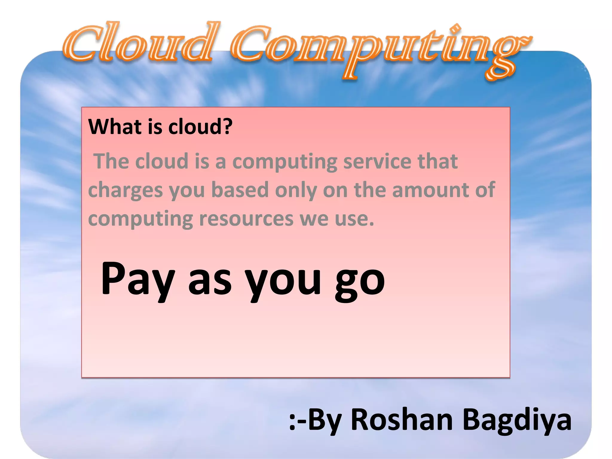 What is cloud?
The cloud is a computing service that
charges you based only on the amount of
computing resources we use.
Pay as you go
What is cloud?
The cloud is a computing service that
charges you based only on the amount of
computing resources we use.
Pay as you go
:-By Roshan Bagdiya
 