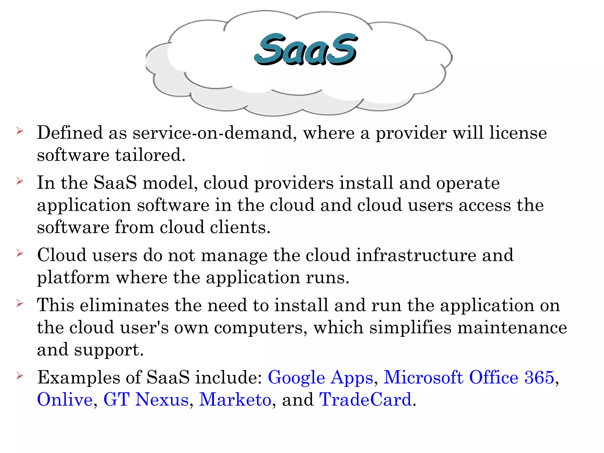  Defined as service-on-demand, where a provider will license
software tailored.
 In the SaaS model, cloud providers install and operate
application software in the cloud and cloud users access the
software from cloud clients.
 Cloud users do not manage the cloud infrastructure and
platform where the application runs.
 This eliminates the need to install and run the application on
the cloud user's own computers, which simplifies maintenance
and support.
 Examples of SaaS include: Google Apps, Microsoft Office 365,
Onlive, GT Nexus, Marketo, and TradeCard.
SaaSSaaS
 