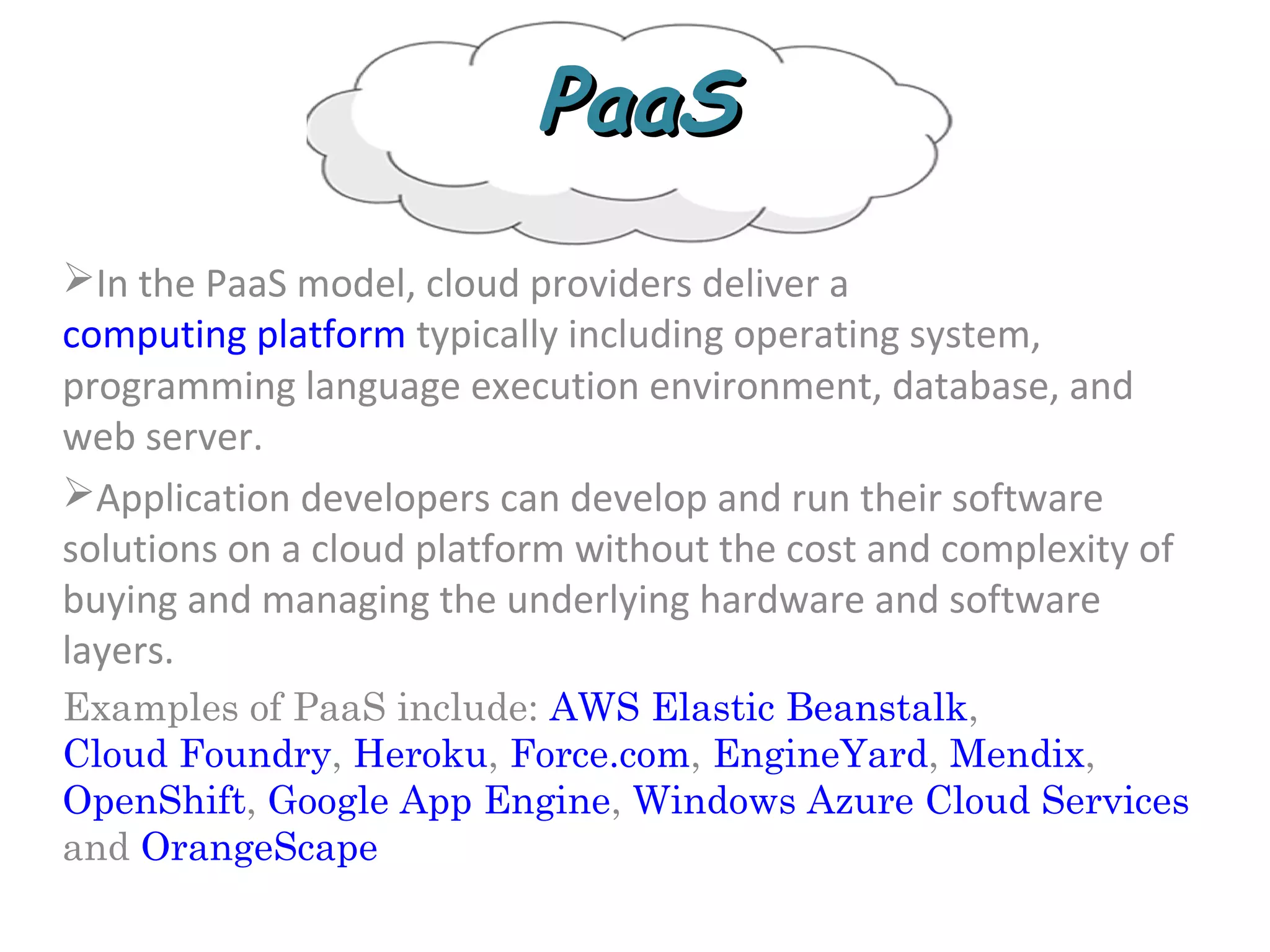 PaaSPaaS
In the PaaS model, cloud providers deliver a
computing platform typically including operating system,
programming language execution environment, database, and
web server.
Application developers can develop and run their software
solutions on a cloud platform without the cost and complexity of
buying and managing the underlying hardware and software
layers.
Examples of PaaS include: AWS Elastic Beanstalk,
Cloud Foundry, Heroku, Force.com, EngineYard, Mendix,
OpenShift, Google App Engine, Windows Azure Cloud Services
and OrangeScape
 