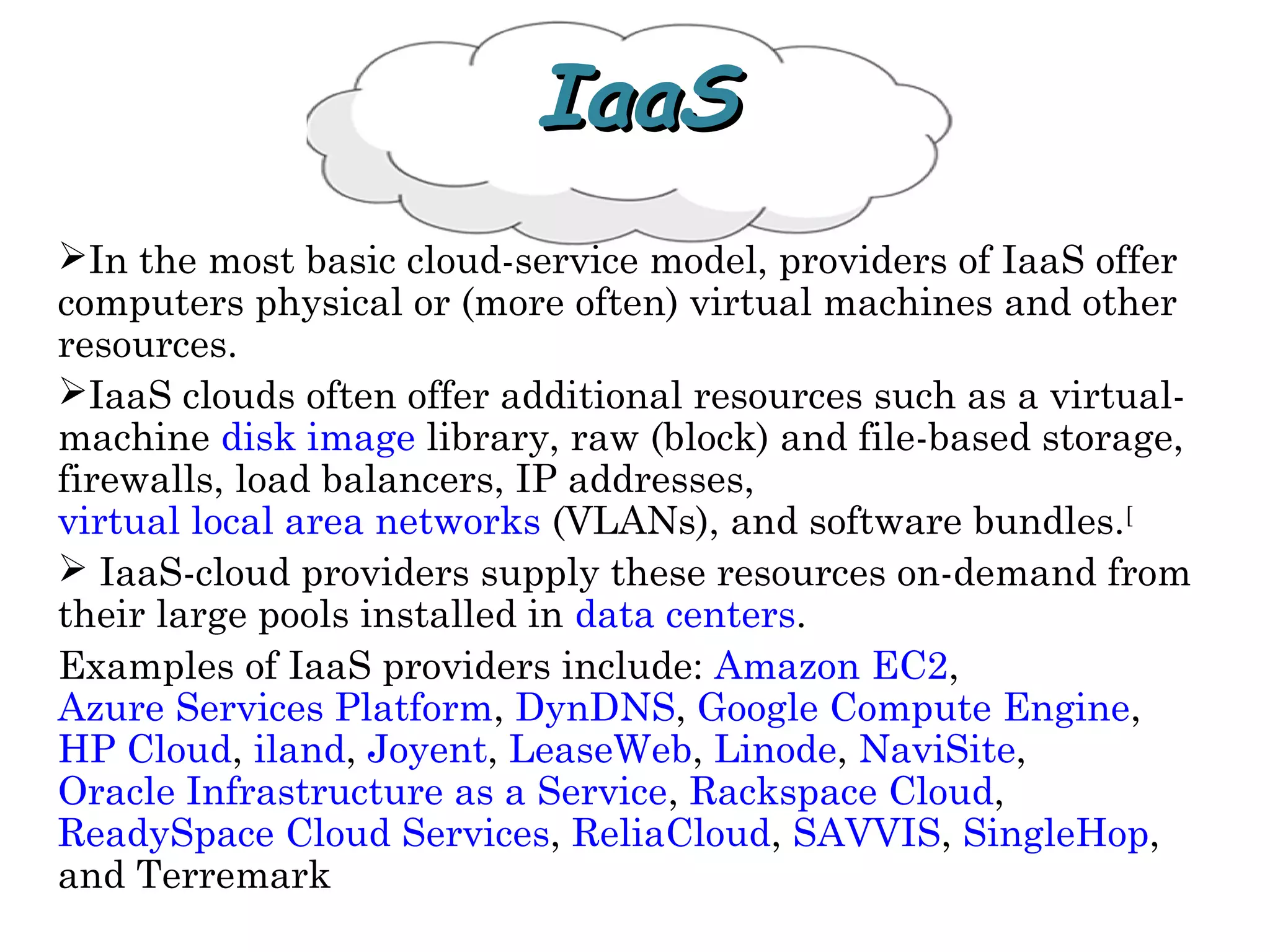 IaaSIaaS
In the most basic cloud-service model, providers of IaaS offer
computers physical or (more often) virtual machines and other
resources.
IaaS clouds often offer additional resources such as a virtual-
machine disk image library, raw (block) and file-based storage,
firewalls, load balancers, IP addresses,
virtual local area networks (VLANs), and software bundles.[
 IaaS-cloud providers supply these resources on-demand from
their large pools installed in data centers.
Examples of IaaS providers include: Amazon EC2,
Azure Services Platform, DynDNS, Google Compute Engine,
HP Cloud, iland, Joyent, LeaseWeb, Linode, NaviSite,
Oracle Infrastructure as a Service, Rackspace Cloud,
ReadySpace Cloud Services, ReliaCloud, SAVVIS, SingleHop,
and Terremark
 