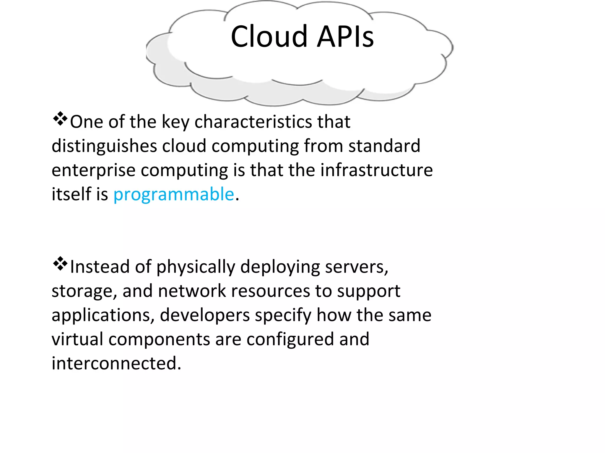 Cloud APIs
One of the key characteristics that
distinguishes cloud computing from standard
enterprise computing is that the infrastructure
itself is programmable.
Instead of physically deploying servers,
storage, and network resources to support
applications, developers specify how the same
virtual components are configured and
interconnected.
 