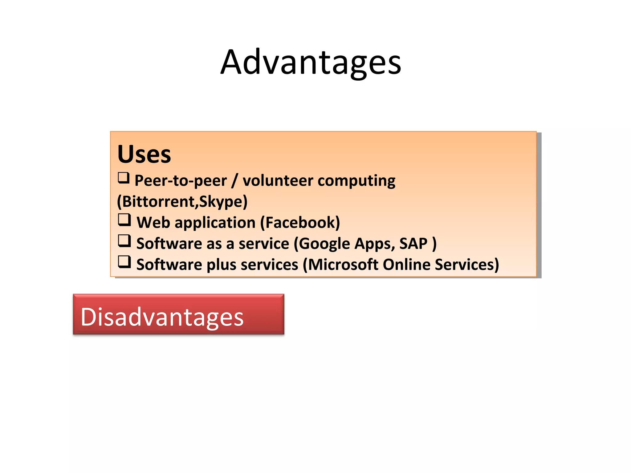 Advantages
Uses
 Peer-to-peer / volunteer computing
(Bittorrent,Skype)
 Web application (Facebook)
 Software as a service (Google Apps, SAP )
 Software plus services (Microsoft Online Services)
Uses
 Peer-to-peer / volunteer computing
(Bittorrent,Skype)
 Web application (Facebook)
 Software as a service (Google Apps, SAP )
 Software plus services (Microsoft Online Services)
Disadvantages
 