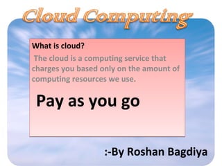 What is cloud?
The cloud is a computing service that
charges you based only on the amount of
computing resources we use.
Pay as you go
What is cloud?
The cloud is a computing service that
charges you based only on the amount of
computing resources we use.
Pay as you go
:-By Roshan Bagdiya
 