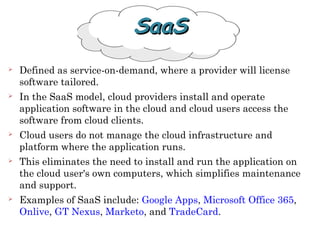  Defined as service-on-demand, where a provider will license
software tailored.
 In the SaaS model, cloud providers install and operate
application software in the cloud and cloud users access the
software from cloud clients.
 Cloud users do not manage the cloud infrastructure and
platform where the application runs.
 This eliminates the need to install and run the application on
the cloud user's own computers, which simplifies maintenance
and support.
 Examples of SaaS include: Google Apps, Microsoft Office 365,
Onlive, GT Nexus, Marketo, and TradeCard.
SaaSSaaS
 