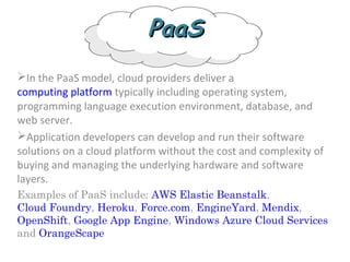 PaaSPaaS
In the PaaS model, cloud providers deliver a
computing platform typically including operating system,
programming language execution environment, database, and
web server.
Application developers can develop and run their software
solutions on a cloud platform without the cost and complexity of
buying and managing the underlying hardware and software
layers.
Examples of PaaS include: AWS Elastic Beanstalk,
Cloud Foundry, Heroku, Force.com, EngineYard, Mendix,
OpenShift, Google App Engine, Windows Azure Cloud Services
and OrangeScape
 