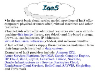 IaaSIaaS
In the most basic cloud-service model, providers of IaaS offer
computers physical or (more often) virtual machines and other
resources.
IaaS clouds often offer additional resources such as a virtual-
machine disk image library, raw (block) and file-based storage,
firewalls, load balancers, IP addresses,
virtual local area networks (VLANs), and software bundles.[
 IaaS-cloud providers supply these resources on-demand from
their large pools installed in data centers.
Examples of IaaS providers include: Amazon EC2,
Azure Services Platform, DynDNS, Google Compute Engine,
HP Cloud, iland, Joyent, LeaseWeb, Linode, NaviSite,
Oracle Infrastructure as a Service, Rackspace Cloud,
ReadySpace Cloud Services, ReliaCloud, SAVVIS, SingleHop,
and Terremark
 