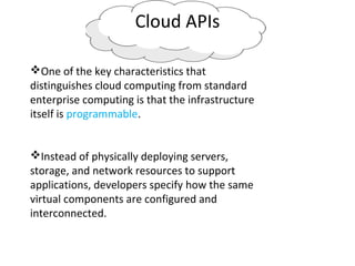Cloud APIs
One of the key characteristics that
distinguishes cloud computing from standard
enterprise computing is that the infrastructure
itself is programmable.
Instead of physically deploying servers,
storage, and network resources to support
applications, developers specify how the same
virtual components are configured and
interconnected.
 