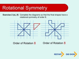 Rotational Symmetry
Exercise 2 (e), (f) Complete the diagrams so that the final shapes have a
                    rotational symmetry of order 8.




                             2
           Order of Rotation 4
                             8                                 2
                                             Order of Rotation 4
                                                               8


                                                         RESTART       END SHOW
 