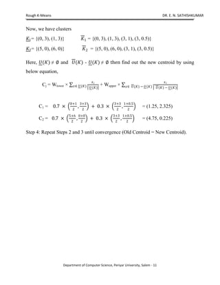 Rough K-Means DR. E. N. SATHISHKUMAR
Department of Computer Science, Periyar University, Salem - 11
Now, we have clusters
1= {(0, 3), (1, 3)} 1 = {(0, 3), (1, 3), (3, 1), (3, 0.5)}
2= {(5, 0), (6, 0)} 2 = {(5, 0), (6, 0), (3, 1), (3, 0.5)}
Here, ()   and () - ()   then find out the new centroid by using
below equation,
Cj = Wlower 
 
()モ () + Wupper 
 
()  ()モ ()  ()
C1 = 0.7 
0+1
2
,
3+3
2
+ 0.3 
3+3
2
,
1+0.5
2
= (1.25, 2.325)
C2 = 0.7 
5+6
2
,
0+0
2
+ 0.3 
3+3
2
,
1+0.5
2
= (4.75, 0.225)
Step 4: Repeat Steps 2 and 3 until convergence (Old Centroid = New Centroid).