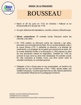 GENIOS DE LA PEDAGOGÍA
MATERIA: TALLER DE ORIENTACION EDUCATIVA.
CATEDRATICO:ErnestoRobledo.
ELABORO:Sandra AracelyBarrera Bustos/María SanjuanitaGarcía Cepeda
ROUSSEAU
Nació el 28 de junio en 1712 en Ginebra / Falleció el en
Ermenonville el 2 de julio de 1778.
Un gran defensordel naturalismo, escritor,músico y filósofosuizo.
Obras costumbres: El contrato social, Discurso sobre las
ciencias y las artes.
En 1750 publicó su Discurso sobre las ciencias y las artes,
premiado por la Academia de Dijon. En su novela epistolar Julia o
la nueva Eloísa (176 1) defiende el derecho a la libertad de
sentimiento y el privilegio de la pasión por encima de la razón. En
la novela didáctica Emilio o la educación (1 762) expuso su idea
de una educación natural no dogmática. También en 1762 se
conoció la que sería su obra más destacada: El contrato social.
En ella considera al Estado como una libre fusión entre la
voluntad individual y la voluntad general.
Obligado a huir a Suiza para no ser encarcelado, se dedicó a la
redacción de sus Confesiones (1782- 1789), donde relata, con
notable franqueza, muchos episodios de suvida. Ejerció asimismo
una importante influencia en la pedagogía moderna.