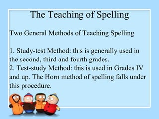The Teaching of Spelling
Two General Methods of Teaching Spelling
1. Study-test Method: this is generally used in
the second, third and fourth grades.
2. Test-study Method: this is used in Grades IV
and up. The Horn method of spelling falls under
this procedure.
 