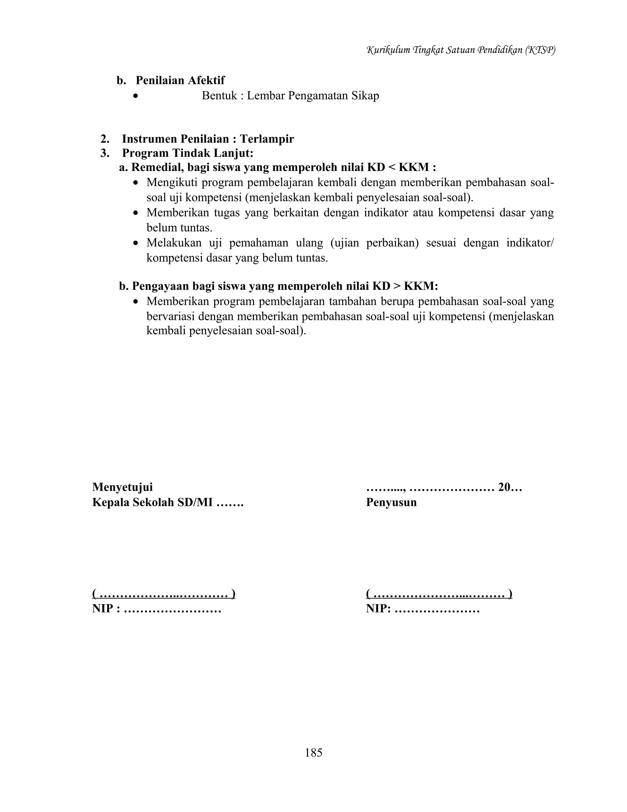 Kurikulum Tingkat Satuan Pendidikan (KTSP)

b. Penilaian Afektif
•
Bentuk : Lembar Pengamatan Sikap
2.
3.

Instrumen Penilaian : Terlampir
Program Tindak Lanjut:
a. Remedial, bagi siswa yang memperoleh nilai KD < KKM :
• Mengikuti program pembelajaran kembali dengan memberikan pembahasan soalsoal uji kompetensi (menjelaskan kembali penyelesaian soal-soal).
• Memberikan tugas yang berkaitan dengan indikator atau kompetensi dasar yang
belum tuntas.
• Melakukan uji pemahaman ulang (ujian perbaikan) sesuai dengan indikator/
kompetensi dasar yang belum tuntas.
b. Pengayaan bagi siswa yang memperoleh nilai KD > KKM:
• Memberikan program pembelajaran tambahan berupa pembahasan soal-soal yang
bervariasi dengan memberikan pembahasan soal-soal uji kompetensi (menjelaskan
kembali penyelesaian soal-soal).

Menyetujui
Kepala Sekolah SD/MI …….

……...., ………………… 20…
Penyusun

( ………………..………… )
NIP : ……………………

( …………………...……… )
NIP: …………………

185

 